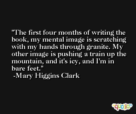 The first four months of writing the book, my mental image is scratching with my hands through granite. My other image is pushing a train up the mountain, and it's icy, and I'm in bare feet. -Mary Higgins Clark