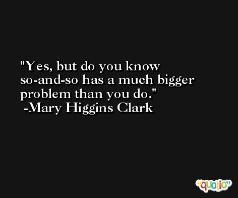Yes, but do you know so-and-so has a much bigger problem than you do. -Mary Higgins Clark