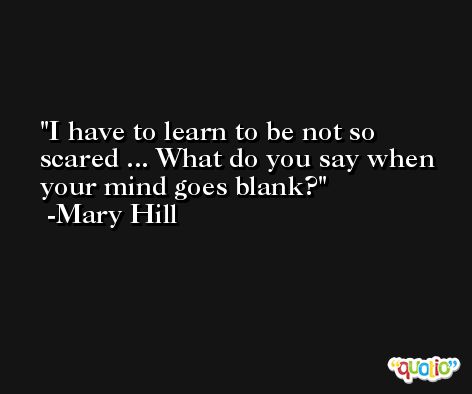 I have to learn to be not so scared ... What do you say when your mind goes blank? -Mary Hill