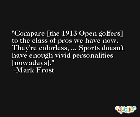 Compare [the 1913 Open golfers] to the class of pros we have now. They're colorless, ... Sports doesn't have enough vivid personalities [nowadays]. -Mark Frost