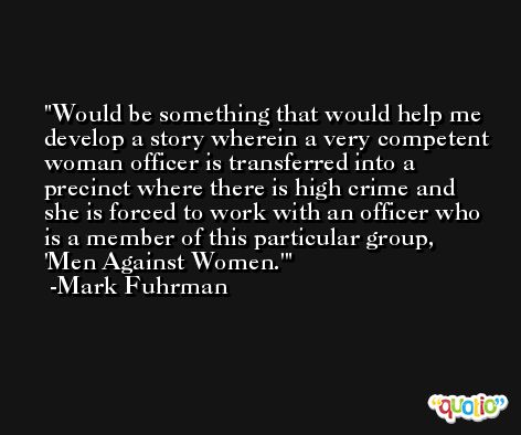 Would be something that would help me develop a story wherein a very competent woman officer is transferred into a precinct where there is high crime and she is forced to work with an officer who is a member of this particular group, 'Men Against Women.' -Mark Fuhrman