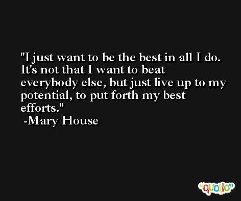 I just want to be the best in all I do. It's not that I want to beat everybody else, but just live up to my potential, to put forth my best efforts. -Mary House