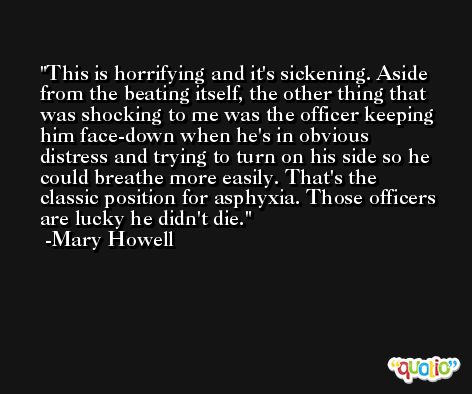 This is horrifying and it's sickening. Aside from the beating itself, the other thing that was shocking to me was the officer keeping him face-down when he's in obvious distress and trying to turn on his side so he could breathe more easily. That's the classic position for asphyxia. Those officers are lucky he didn't die. -Mary Howell