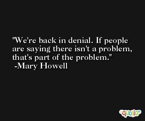 We're back in denial. If people are saying there isn't a problem, that's part of the problem. -Mary Howell