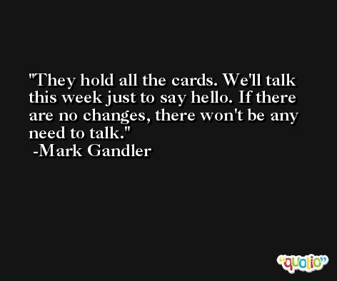They hold all the cards. We'll talk this week just to say hello. If there are no changes, there won't be any need to talk. -Mark Gandler