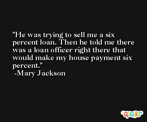 He was trying to sell me a six percent loan. Then he told me there was a loan officer right there that would make my house payment six percent. -Mary Jackson
