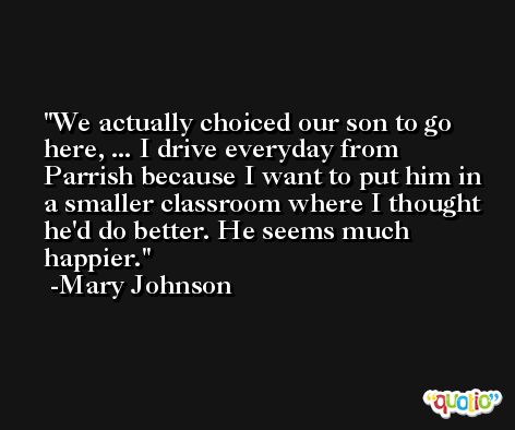 We actually choiced our son to go here, ... I drive everyday from Parrish because I want to put him in a smaller classroom where I thought he'd do better. He seems much happier. -Mary Johnson