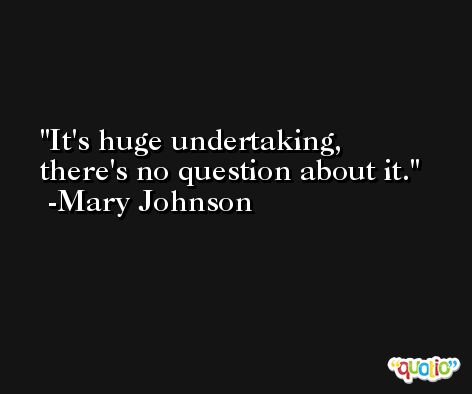 It's huge undertaking, there's no question about it. -Mary Johnson