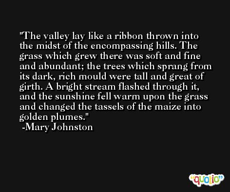 The valley lay like a ribbon thrown into the midst of the encompassing hills. The grass which grew there was soft and fine and abundant; the trees which sprang from its dark, rich mould were tall and great of girth. A bright stream flashed through it, and the sunshine fell warm upon the grass and changed the tassels of the maize into golden plumes. -Mary Johnston
