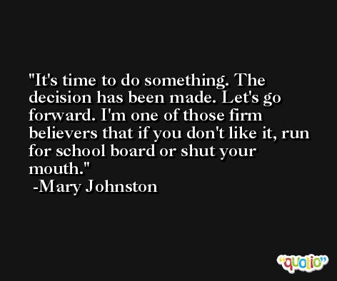 It's time to do something. The decision has been made. Let's go forward. I'm one of those firm believers that if you don't like it, run for school board or shut your mouth. -Mary Johnston