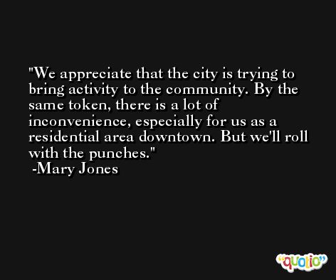We appreciate that the city is trying to bring activity to the community. By the same token, there is a lot of inconvenience, especially for us as a residential area downtown. But we'll roll with the punches. -Mary Jones