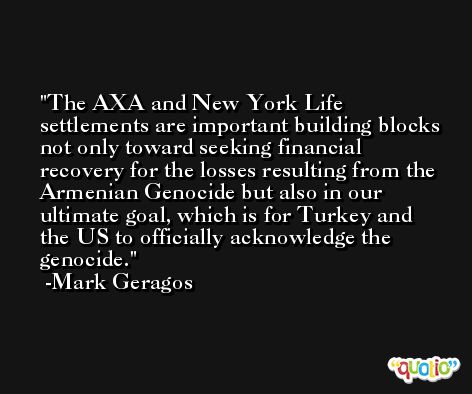 The AXA and New York Life settlements are important building blocks not only toward seeking financial recovery for the losses resulting from the Armenian Genocide but also in our ultimate goal, which is for Turkey and the US to officially acknowledge the genocide. -Mark Geragos