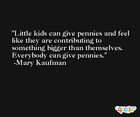 Little kids can give pennies and feel like they are contributing to something bigger than themselves. Everybody can give pennies. -Mary Kaufman