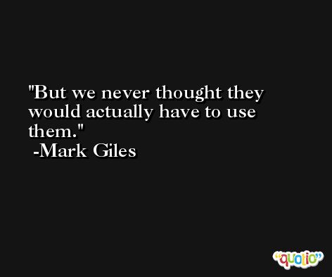 But we never thought they would actually have to use them. -Mark Giles