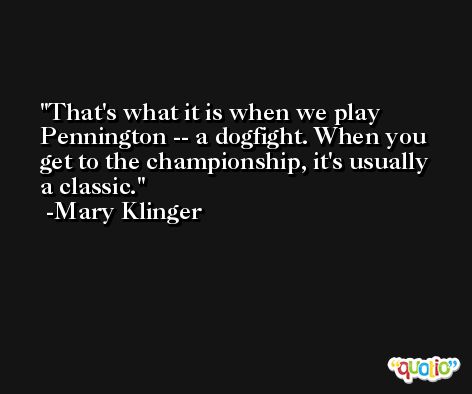 That's what it is when we play Pennington -- a dogfight. When you get to the championship, it's usually a classic. -Mary Klinger