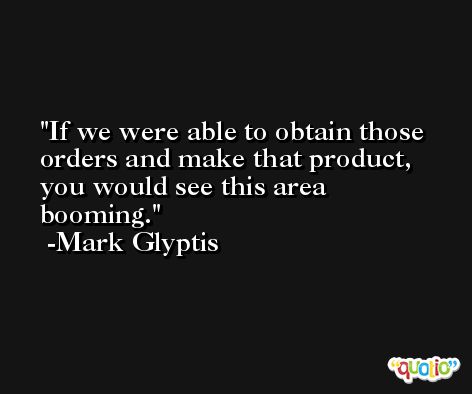 If we were able to obtain those orders and make that product, you would see this area booming. -Mark Glyptis