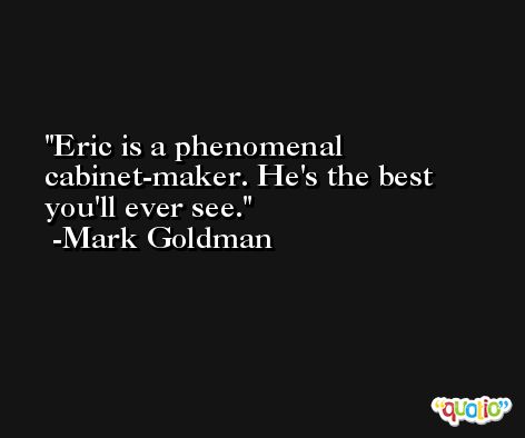 Eric is a phenomenal cabinet-maker. He's the best you'll ever see. -Mark Goldman