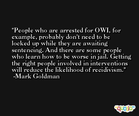 People who are arrested for OWI, for example, probably don't need to be locked up while they are awaiting sentencing. And there are some people who learn how to be worse in jail. Getting the right people involved in interventions will reduce the likelihood of recidivism. -Mark Goldman