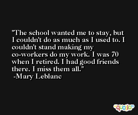 The school wanted me to stay, but I couldn't do as much as I used to. I couldn't stand making my co-workers do my work. I was 70 when I retired. I had good friends there. I miss them all. -Mary Leblanc