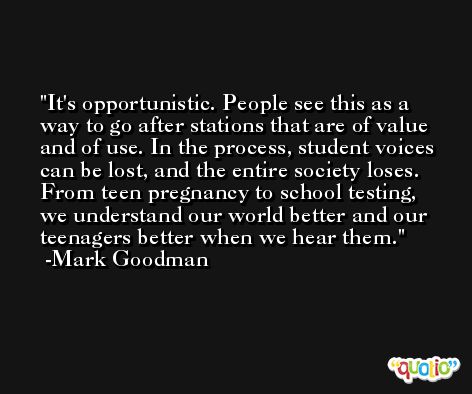 It's opportunistic. People see this as a way to go after stations that are of value and of use. In the process, student voices can be lost, and the entire society loses. From teen pregnancy to school testing, we understand our world better and our teenagers better when we hear them. -Mark Goodman
