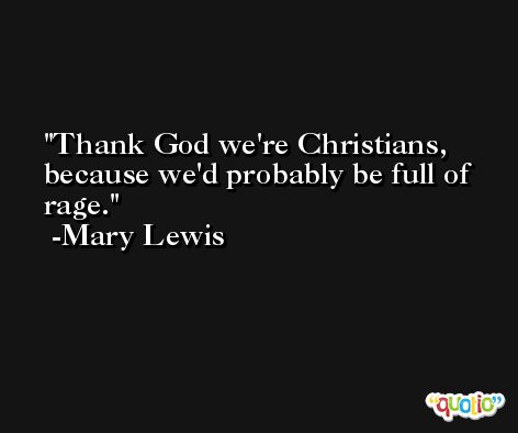 Thank God we're Christians, because we'd probably be full of rage. -Mary Lewis