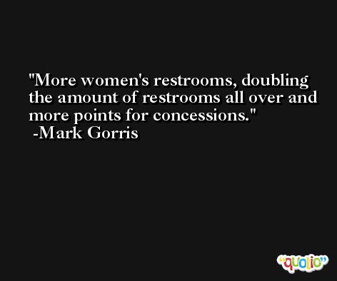 More women's restrooms, doubling the amount of restrooms all over and more points for concessions. -Mark Gorris