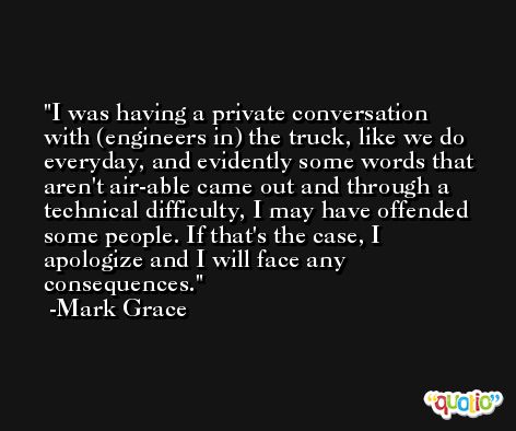 I was having a private conversation with (engineers in) the truck, like we do everyday, and evidently some words that aren't air-able came out and through a technical difficulty, I may have offended some people. If that's the case, I apologize and I will face any consequences. -Mark Grace