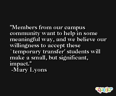 Members from our campus community want to help in some meaningful way, and we believe our willingness to accept these `temporary transfer' students will make a small, but significant, impact. -Mary Lyons