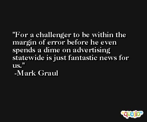 For a challenger to be within the margin of error before he even spends a dime on advertising statewide is just fantastic news for us. -Mark Graul