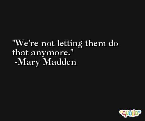 We're not letting them do that anymore. -Mary Madden