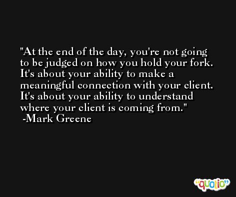 At the end of the day, you're not going to be judged on how you hold your fork. It's about your ability to make a meaningful connection with your client. It's about your ability to understand where your client is coming from. -Mark Greene