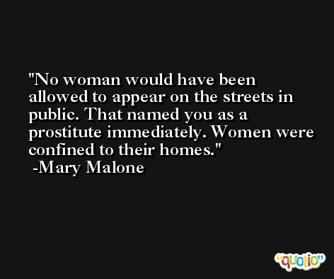 No woman would have been allowed to appear on the streets in public. That named you as a prostitute immediately. Women were confined to their homes. -Mary Malone