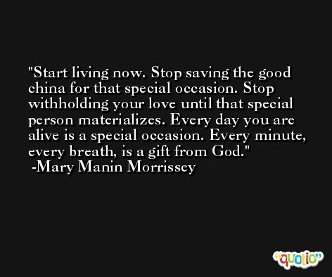 Start living now. Stop saving the good china for that special occasion. Stop withholding your love until that special person materializes. Every day you are alive is a special occasion. Every minute, every breath, is a gift from God. -Mary Manin Morrissey
