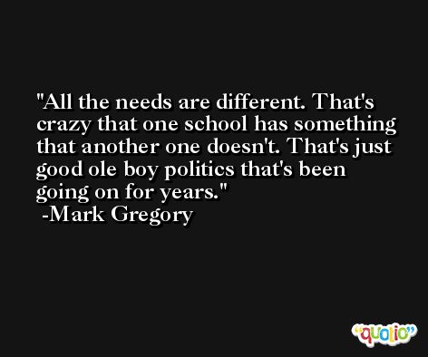 All the needs are different. That's crazy that one school has something that another one doesn't. That's just good ole boy politics that's been going on for years. -Mark Gregory