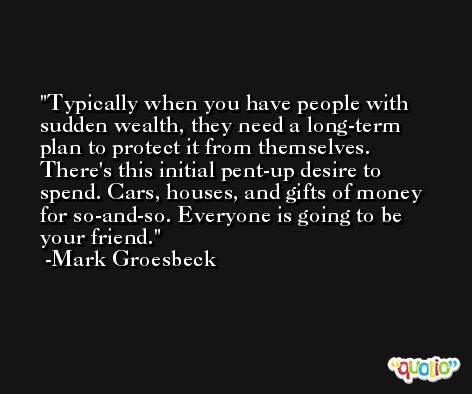Typically when you have people with sudden wealth, they need a long-term plan to protect it from themselves. There's this initial pent-up desire to spend. Cars, houses, and gifts of money for so-and-so. Everyone is going to be your friend. -Mark Groesbeck