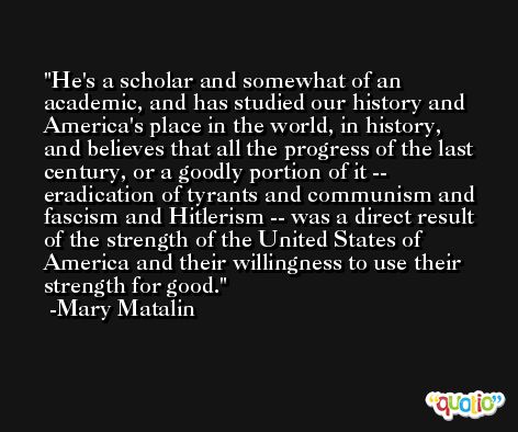 He's a scholar and somewhat of an academic, and has studied our history and America's place in the world, in history, and believes that all the progress of the last century, or a goodly portion of it -- eradication of tyrants and communism and fascism and Hitlerism -- was a direct result of the strength of the United States of America and their willingness to use their strength for good. -Mary Matalin