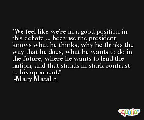 We feel like we're in a good position in this debate ... because the president knows what he thinks, why he thinks the way that he does, what he wants to do in the future, where he wants to lead the nation, and that stands in stark contrast to his opponent. -Mary Matalin