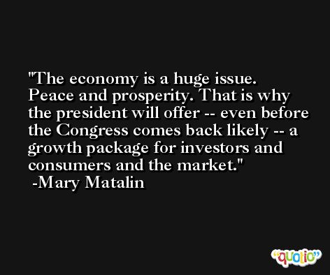 The economy is a huge issue. Peace and prosperity. That is why the president will offer -- even before the Congress comes back likely -- a growth package for investors and consumers and the market. -Mary Matalin