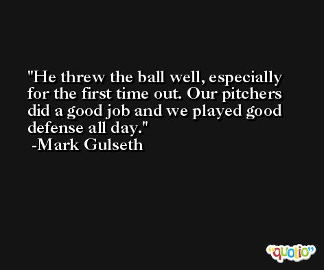 He threw the ball well, especially for the first time out. Our pitchers did a good job and we played good defense all day. -Mark Gulseth