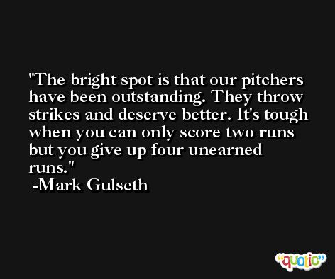 The bright spot is that our pitchers have been outstanding. They throw strikes and deserve better. It's tough when you can only score two runs but you give up four unearned runs. -Mark Gulseth