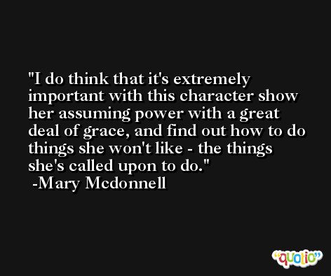 I do think that it's extremely important with this character show her assuming power with a great deal of grace, and find out how to do things she won't like - the things she's called upon to do. -Mary Mcdonnell