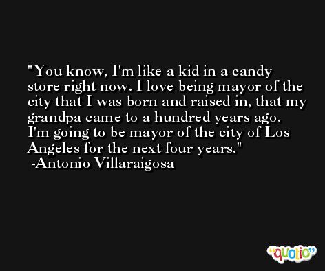 You know, I'm like a kid in a candy store right now. I love being mayor of the city that I was born and raised in, that my grandpa came to a hundred years ago. I'm going to be mayor of the city of Los Angeles for the next four years. -Antonio Villaraigosa