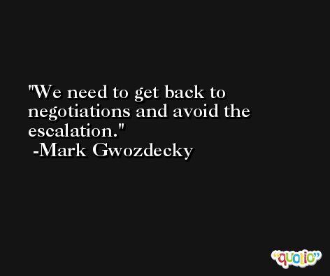 We need to get back to negotiations and avoid the escalation. -Mark Gwozdecky
