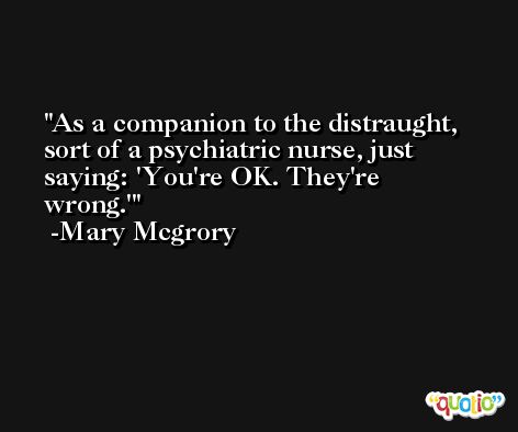 As a companion to the distraught, sort of a psychiatric nurse, just saying: 'You're OK. They're wrong.' -Mary Mcgrory