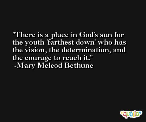 There is a place in God's sun for the youth 'farthest down' who has the vision, the determination, and the courage to reach it. -Mary Mcleod Bethune