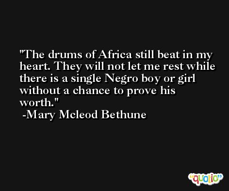 The drums of Africa still beat in my heart. They will not let me rest while there is a single Negro boy or girl without a chance to prove his worth. -Mary Mcleod Bethune