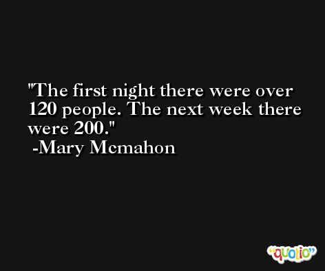 The first night there were over 120 people. The next week there were 200. -Mary Mcmahon