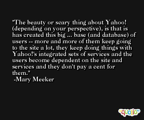 The beauty or scary thing about Yahoo! (depending on your perspective), is that is has created this big ... base (and database) of users -- more and more of them keep going to the site a lot, they keep doing things with Yahoo!'s integrated sets of services and the users become dependent on the site and services and they don't pay a cent for them. -Mary Meeker