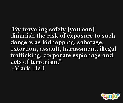 By traveling safely [you can] diminish the risk of exposure to such dangers as kidnapping, sabotage, extortion, assault, harassment, illegal trafficking, corporate espionage and acts of terrorism. -Mark Hall