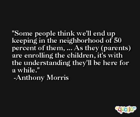 Some people think we'll end up keeping in the neighborhood of 50 percent of them, ... As they (parents) are enrolling the children, it's with the understanding they'll be here for a while. -Anthony Morris